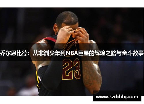 乔尔恩比德：从非洲少年到NBA巨星的辉煌之路与奋斗故事