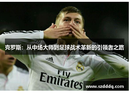 克罗斯：从中场大师到足球战术革新的引领者之路